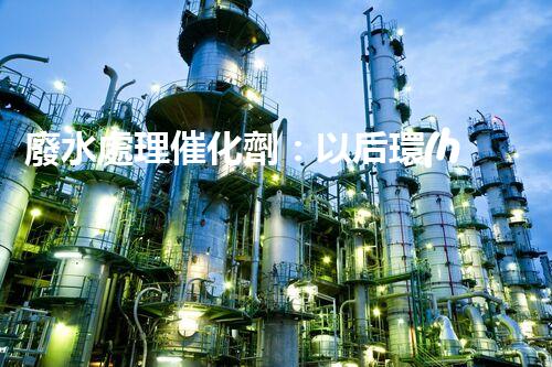 廢水處理催化劑：以后環(huán)保的隱形英雄？